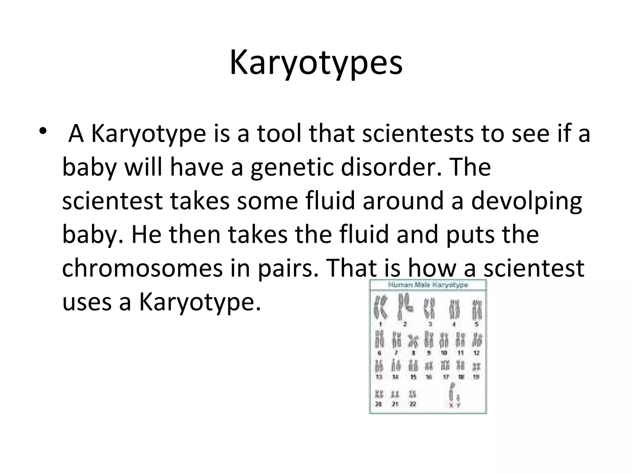 Karyotypes A Karyotype is a tool that scientests to see if a baby will have a genetic disorder. The scientest takes some fluid around a devolping baby. He then takes the fluid and puts the chromosomes in pairs. That is how a scientest uses a Karyotype. 