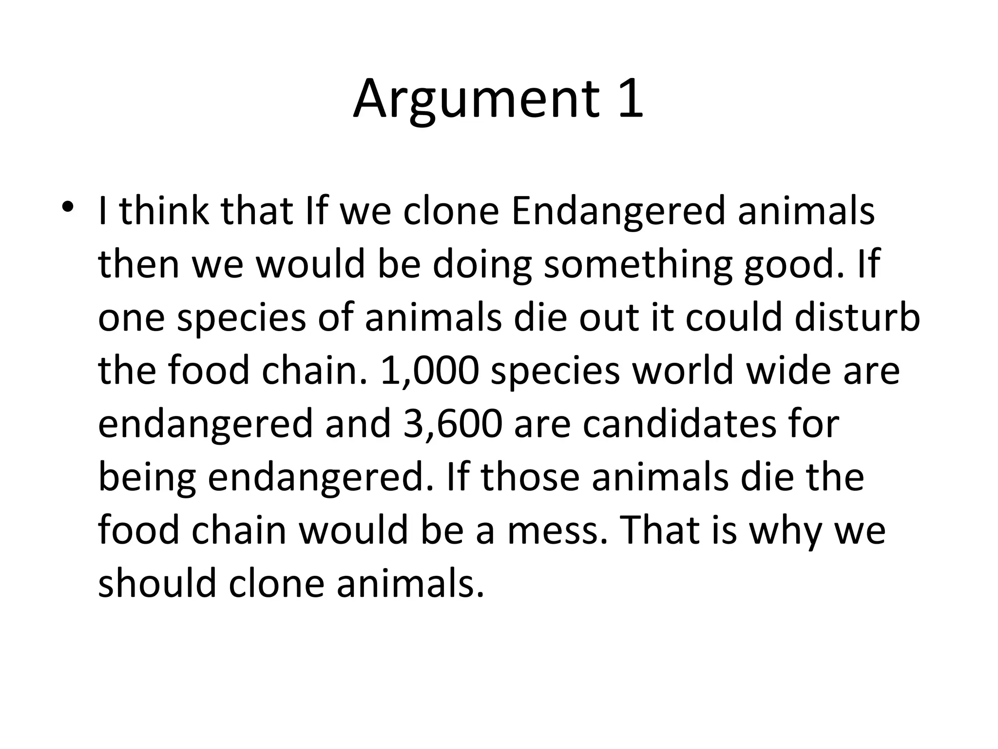 Argument 1 I think that If we clone Endangered animals then we would be doing something good. If one species of animals die out it could disturb the food chain. 1,000 species world wide are endangered and 3,600 are candidates for being endangered. If those animals die the food chain would be a mess. That is why we should clone animals. 