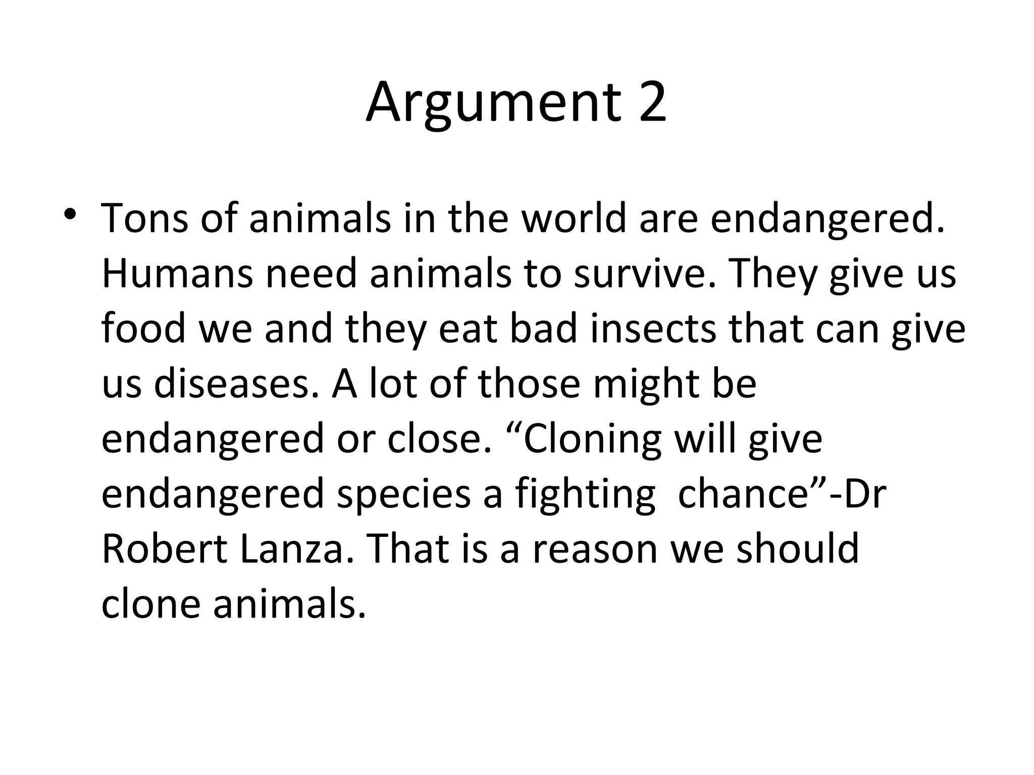 Argument 2 Tons of animals in the world are endangered. Humans need animals to survive. They give us food we and they eat bad insects that can give us diseases. A lot of those might be endangered or close. “Cloning will give endangered species a fighting  chance”-Dr Robert Lanza. That is a reason we should clone animals. 