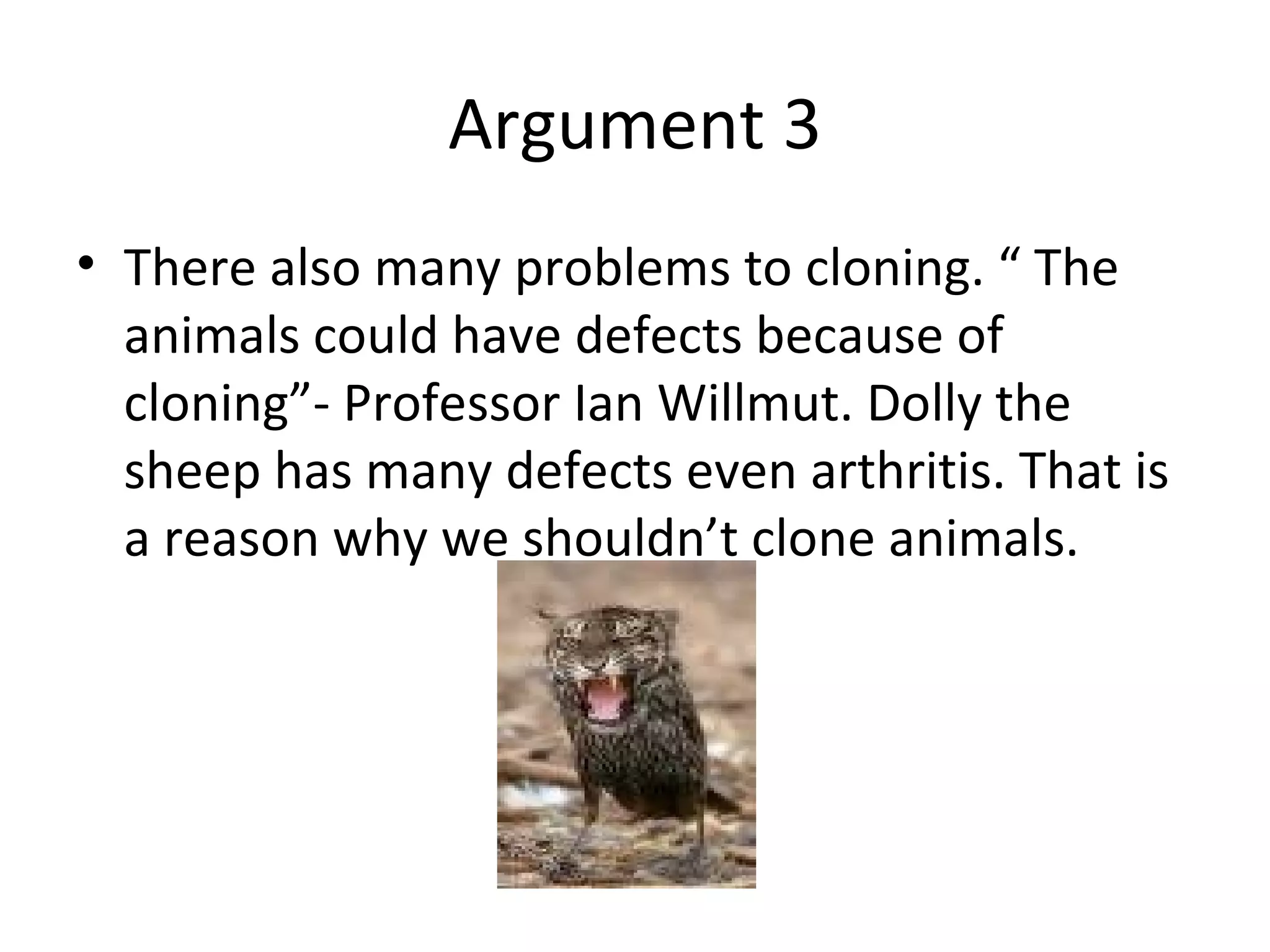 Argument 3 There also many problems to cloning. “ The animals could have defects because of cloning”- Professor Ian Willmut. Dolly the sheep has many defects even arthritis. That is a reason why we shouldn’t clone animals. 