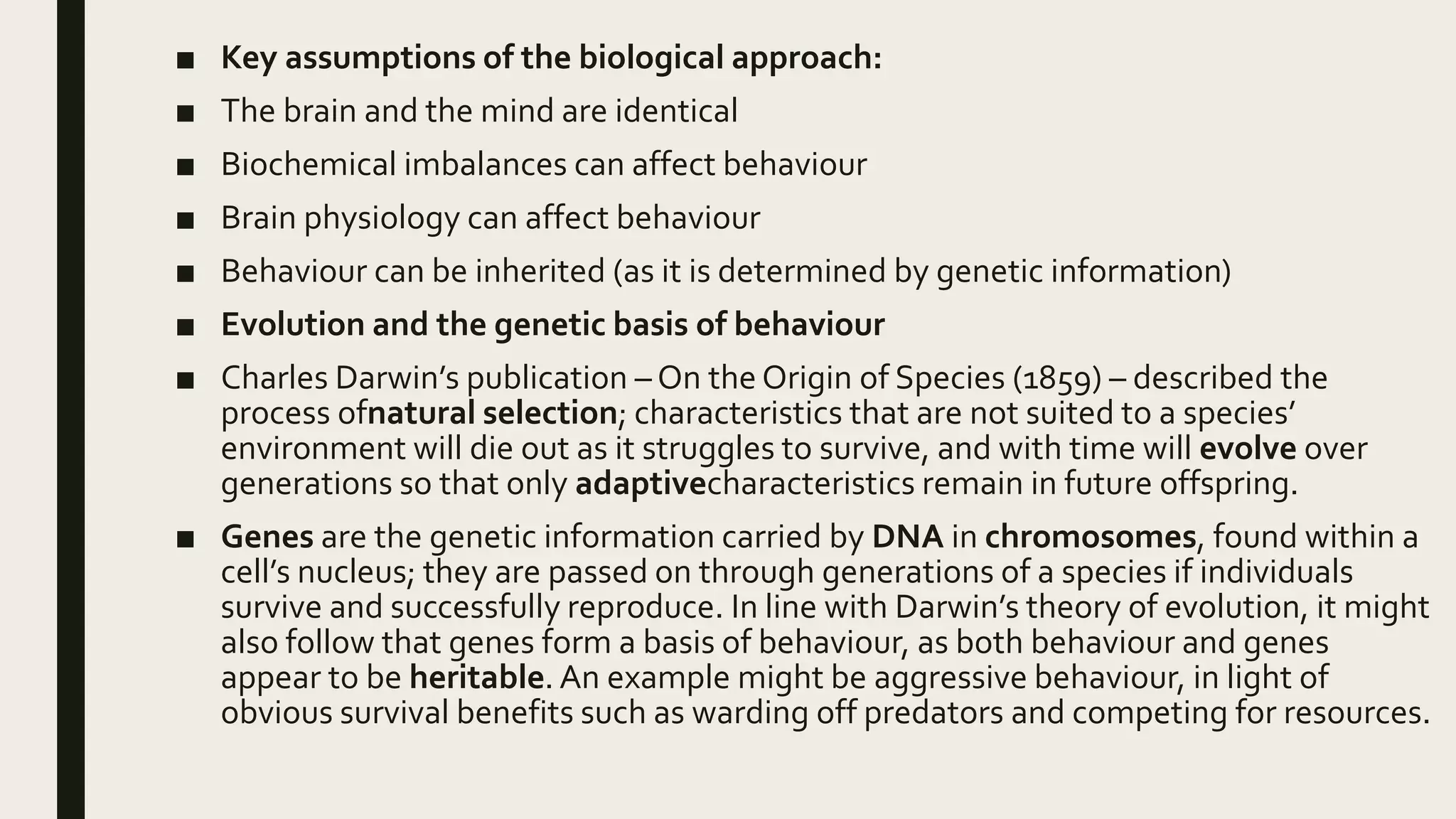 ■ Key assumptions of the biological approach:
■ The brain and the mind are identical
■ Biochemical imbalances can affect behaviour
■ Brain physiology can affect behaviour
■ Behaviour can be inherited (as it is determined by genetic information)
■ Evolution and the genetic basis of behaviour
■ Charles Darwin’s publication – On the Origin of Species (1859) – described the
process ofnatural selection; characteristics that are not suited to a species’
environment will die out as it struggles to survive, and with time will evolve over
generations so that only adaptivecharacteristics remain in future offspring.
■ Genes are the genetic information carried by DNA in chromosomes, found within a
cell’s nucleus; they are passed on through generations of a species if individuals
survive and successfully reproduce. In line with Darwin’s theory of evolution, it might
also follow that genes form a basis of behaviour, as both behaviour and genes
appear to be heritable. An example might be aggressive behaviour, in light of
obvious survival benefits such as warding off predators and competing for resources.
 