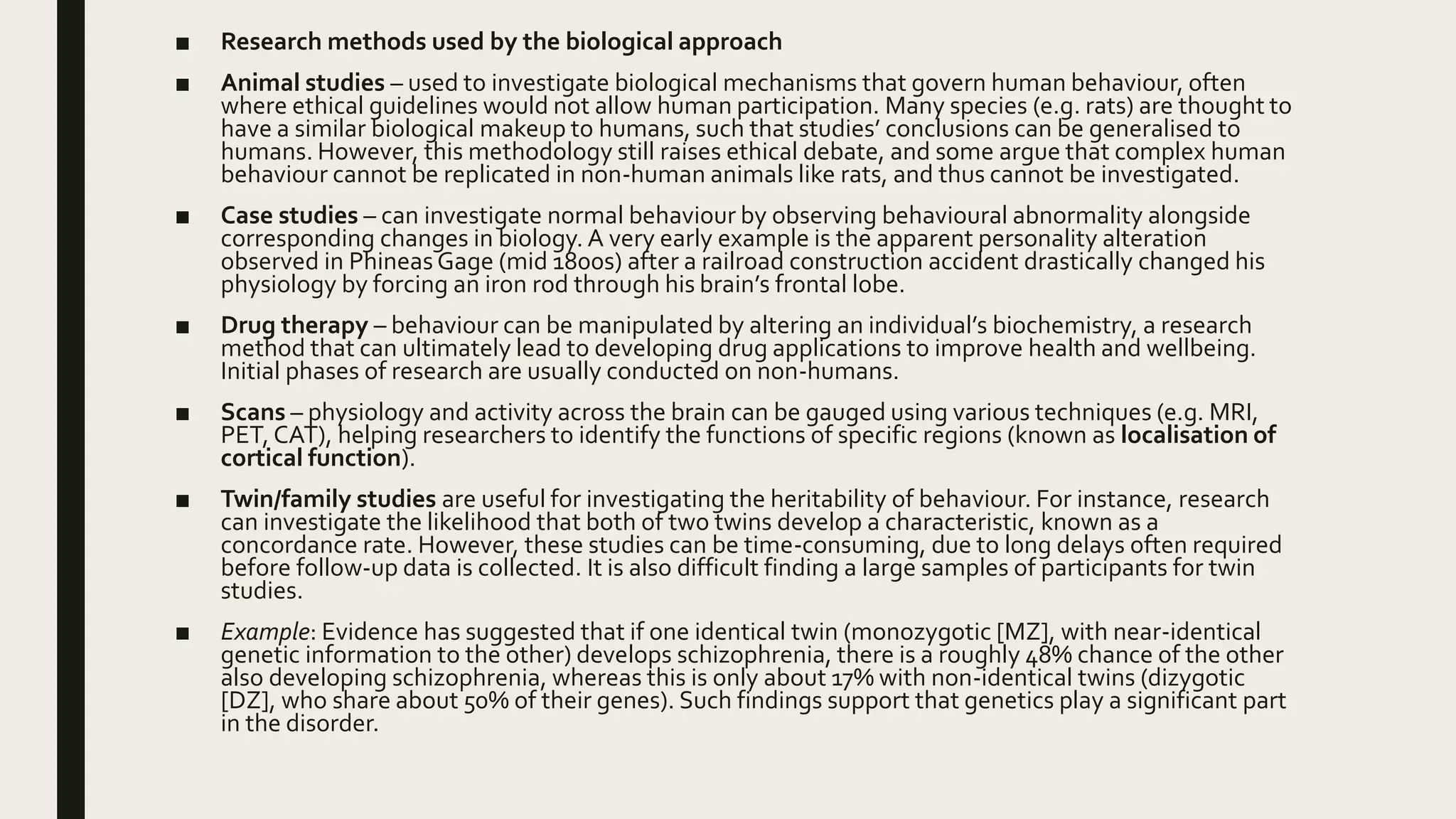 ■ Research methods used by the biological approach
■ Animal studies – used to investigate biological mechanisms that govern human behaviour, often
where ethical guidelines would not allow human participation. Many species (e.g. rats) are thought to
have a similar biological makeup to humans, such that studies’ conclusions can be generalised to
humans. However, this methodology still raises ethical debate, and some argue that complex human
behaviour cannot be replicated in non-human animals like rats, and thus cannot be investigated.
■ Case studies – can investigate normal behaviour by observing behavioural abnormality alongside
corresponding changes in biology. A very early example is the apparent personality alteration
observed in Phineas Gage (mid 1800s) after a railroad construction accident drastically changed his
physiology by forcing an iron rod through his brain’s frontal lobe.
■ Drug therapy – behaviour can be manipulated by altering an individual’s biochemistry, a research
method that can ultimately lead to developing drug applications to improve health and wellbeing.
Initial phases of research are usually conducted on non-humans.
■ Scans – physiology and activity across the brain can be gauged using various techniques (e.g. MRI,
PET, CAT), helping researchers to identify the functions of specific regions (known as localisation of
cortical function).
■ Twin/family studies are useful for investigating the heritability of behaviour. For instance, research
can investigate the likelihood that both of two twins develop a characteristic, known as a
concordance rate. However, these studies can be time-consuming, due to long delays often required
before follow-up data is collected. It is also difficult finding a large samples of participants for twin
studies.
■ Example: Evidence has suggested that if one identical twin (monozygotic [MZ], with near-identical
genetic information to the other) develops schizophrenia, there is a roughly 48% chance of the other
also developing schizophrenia, whereas this is only about 17% with non-identical twins (dizygotic
[DZ], who share about 50% of their genes). Such findings support that genetics play a significant part
in the disorder.
 