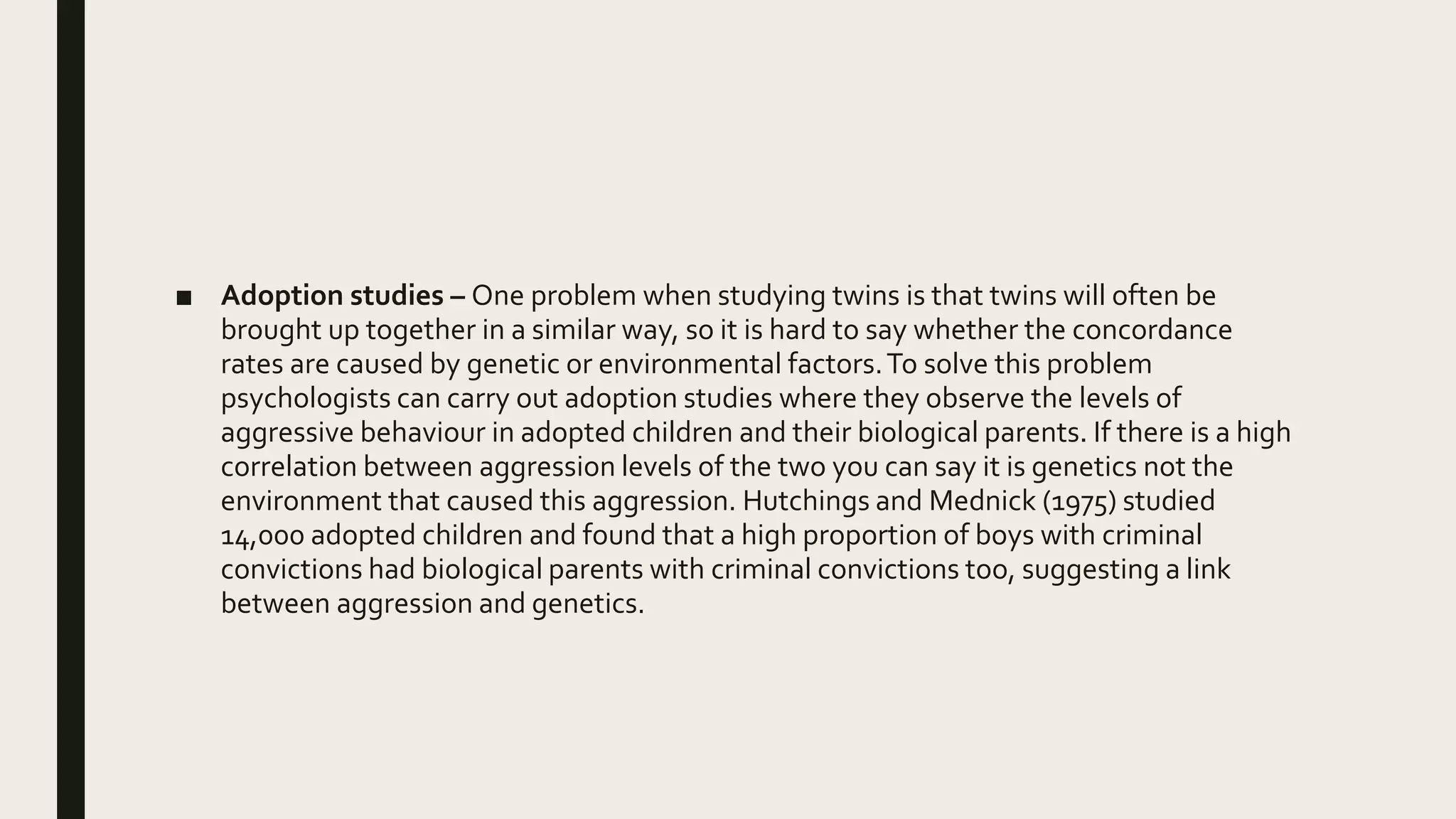 ■ Adoption studies – One problem when studying twins is that twins will often be
brought up together in a similar way, so it is hard to say whether the concordance
rates are caused by genetic or environmental factors.To solve this problem
psychologists can carry out adoption studies where they observe the levels of
aggressive behaviour in adopted children and their biological parents. If there is a high
correlation between aggression levels of the two you can say it is genetics not the
environment that caused this aggression. Hutchings and Mednick (1975) studied
14,000 adopted children and found that a high proportion of boys with criminal
convictions had biological parents with criminal convictions too, suggesting a link
between aggression and genetics.
 