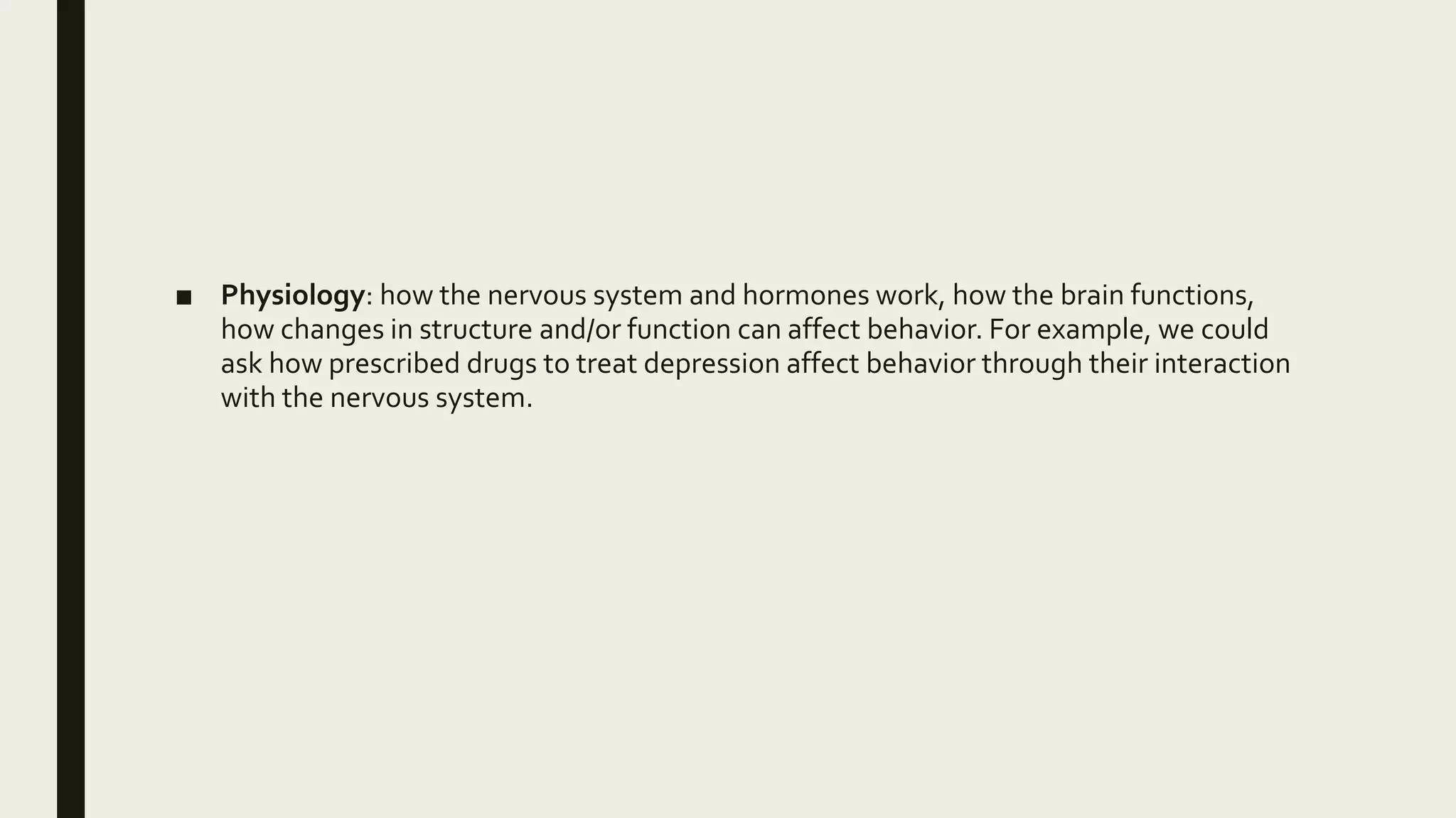 ■ Physiology: how the nervous system and hormones work, how the brain functions,
how changes in structure and/or function can affect behavior. For example, we could
ask how prescribed drugs to treat depression affect behavior through their interaction
with the nervous system.
 