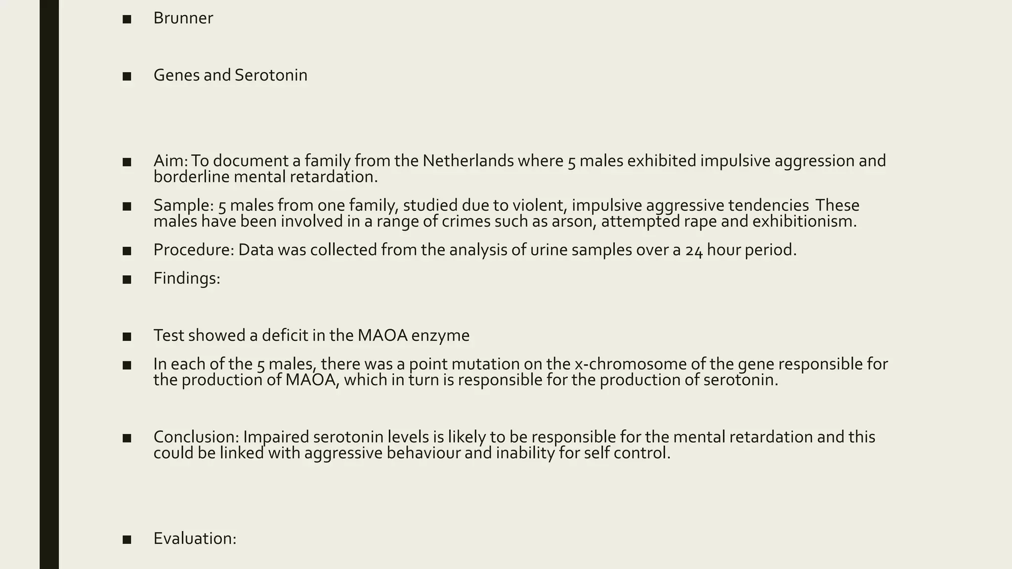 ■ Brunner
■ Genes and Serotonin
■ Aim:To document a family from the Netherlands where 5 males exhibited impulsive aggression and
borderline mental retardation.
■ Sample: 5 males from one family, studied due to violent, impulsive aggressive tendencies These
males have been involved in a range of crimes such as arson, attempted rape and exhibitionism.
■ Procedure: Data was collected from the analysis of urine samples over a 24 hour period.
■ Findings:
■ Test showed a deficit in the MAOA enzyme
■ In each of the 5 males, there was a point mutation on the x-chromosome of the gene responsible for
the production of MAOA, which in turn is responsible for the production of serotonin.
■ Conclusion: Impaired serotonin levels is likely to be responsible for the mental retardation and this
could be linked with aggressive behaviour and inability for self control.
■ Evaluation:
 