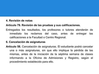 4. Revisión de notas
Artículo 79. Revisión de las pruebas y sus calificaciones.
Entregados los resultados, los profesores o tutores atenderán de
inmediato los reclamos del caso, antes de entregar las
calificaciones a la Facultad o Centro Regional.
6. Cancelación de asignaturas
Artículo 58. Cancelación de asignaturas. El estudiante podrá cancelar
una o más asignaturas, sin que ello implique la pérdida de las
mismas, antes de la iniciación de la séptima semana de clases
informando a la Oficina de Admisiones y Registro, según el
procedimiento establecido para ello.
 