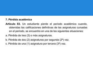 7. Pérdida académica
Artículo 83. Un estudiante pierde el período académico cuando,
obtenidas las calificaciones definitivas de las asignaturas cursadas
en el período, se encuentra en una de las siguientes situaciones:
a. Pérdida de tres (3) o más asignaturas.
b. Pérdida de dos (2) asignaturas por segunda (2ª) vez.
c. Pérdida de una (1) asignatura por tercera (3ª) vez.
 