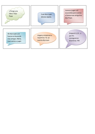 ¡¡Tengouna
idea¡! Dijo
Pepe
Cual dice Lupe
dímela rápido.
Vamosa jugar a él
escondidoperovamos
a llamarmas amiguitos
dijoPepe.
Llegany empiezana
repartirse.Ya yo
cuentodijoJuan
Empezó1,2,3… y
por fin
consiguieron
divertirse.FIN
Ok dijoLupe y se
fueronenbuscade
mas amigos.María,
Juanvamos a jugar.