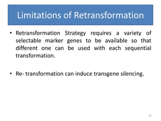 Limitations of Retransformation
• Retransformation Strategy requires a variety of
selectable marker genes to be available so that
different one can be used with each sequential
transformation.
• Re- transformation can induce transgene silencing.
16
 