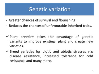 Genetic variation
- Greater chances of survival and flourishing
- Reduces the chances of unfavourable inherited traits.
 Plant breeders takes the advantage of genetic
variants to improve existing plant and create new
varieties.
 Breed varieties for biotic and abiotic stresses viz;
disease resistance, increased tolerance for cold
resistance and many more.
2
 