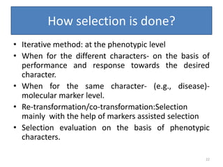How selection is done?
• Iterative method: at the phenotypic level
• When for the different characters- on the basis of
performance and response towards the desired
character.
• When for the same character- (e.g., disease)-
molecular marker level.
• Re-transformation/co-transformation:Selection
mainly with the help of markers assisted selection
• Selection evaluation on the basis of phenotypic
characters.
22
 