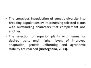 • The conscious introduction of genetic diversity into
breeding populations by intercrossing selected plants
with outstanding characters that complement one
another.
• The selection of superior plants with genes for
desired traits until higher levels of improved
adaptation, genetic uniformity, and agronomic
stability are reached (Breseghello, 2013).
3
 