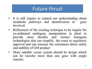 56
Future thrust
• It is still require to expand our understanding about
metabolic pathways and identification of gene
involved.
• Refinement of the existing technique to be require for
co-ordinated multigene manipulation in plant to
provide more durable and cleaner transgene
technologies that can simplify the route to regulatory
approval and can reassure the consumers about safety
and stability of GM product
• More suitable vector system should be design which
can be transfer more than one gene with single
transfer.
 