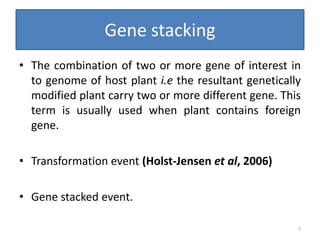Gene stacking
• The combination of two or more gene of interest in
to genome of host plant i.e the resultant genetically
modified plant carry two or more different gene. This
term is usually used when plant contains foreign
gene.
• Transformation event (Holst-Jensen et al, 2006)
• Gene stacked event.
7
 