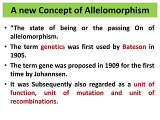 A new Concept of Allelomorphism
• “The state of being or the passing On of
allelomorphism.
• The term genetics was first used by Bateson in
1905.
• The term gene was proposed in 1909 for the first
time by Johannsen.
• It was Subsequently also regarded as a unit of
function, unit of mutation and unit of
recombinations.
 
