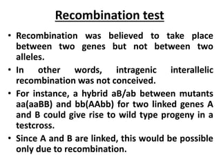 Recombination test
• Recombination was believed to take place
between two genes but not between two
alleles.
• In other words, intragenic interallelic
recombination was not conceived.
• For instance, a hybrid aB/ab between mutants
aa(aaBB) and bb(AAbb) for two linked genes A
and B could give rise to wild type progeny in a
testcross.
• Since A and B are linked, this would be possible
only due to recombination.
 