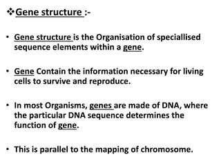 Gene structure :-
• Gene structure is the Organisation of speciallised
sequence elements within a gene.
• Gene Contain the information necessary for living
cells to survive and reproduce.
• In most Organisms, genes are made of DNA, where
the particular DNA sequence determines the
function of gene.
• This is parallel to the mapping of chromosome.
 