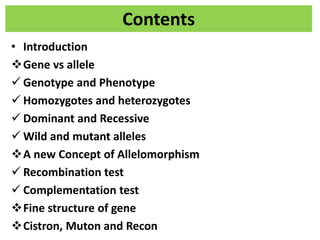 Contents
• Introduction
Gene vs allele
 Genotype and Phenotype
 Homozygotes and heterozygotes
 Dominant and Recessive
 Wild and mutant alleles
A new Concept of Allelomorphism
 Recombination test
 Complementation test
Fine structure of gene
Cistron, Muton and Recon
 
