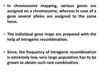 • In chromosome mapping, various genes are
assigned on a chromosome, whereas in case of a
gene several alleles are assigned to the same
locus.
• The individual gene maps are prepared with the
help of intragenic recombination.
• Since, the frequency of intragenic recombination
is extremely low, very large population has to be
grown to obtain such rare combination.
 