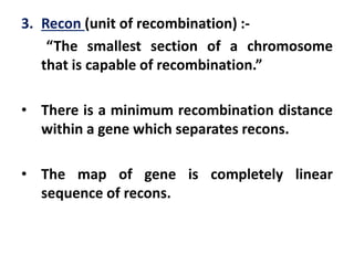 3. Recon (unit of recombination) :-
“The smallest section of a chromosome
that is capable of recombination.”
• There is a minimum recombination distance
within a gene which separates recons.
• The map of gene is completely linear
sequence of recons.
 