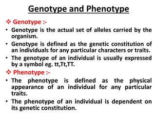 Genotype and Phenotype
 Genotype :-
• Genotype is the actual set of alleles carried by the
organism.
• Genotype is defined as the genetic constitution of
an individuals for any particular characters or traits.
• The genotype of an individual is usually expressed
by a symbol eg. tt,Tt,TT.
 Phenotype :-
• The phenotype is defined as the physical
appearance of an individual for any particular
traits.
• The phenotype of an individual is dependent on
its genetic constitution.
 