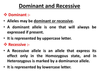 Dominant and Recessive
 Dominant :-
• Alleles may be dominant or recessive.
• A dominant allele is one that will always be
expressed if present.
• It is represented by uppercase letter.
 Recessive :-
• A Recessive allele is an allele that express its
effect only in the Homozygous state, and in
Heterozygous is marked by a dominance allele.
• It is represented by lowercase letter.
 