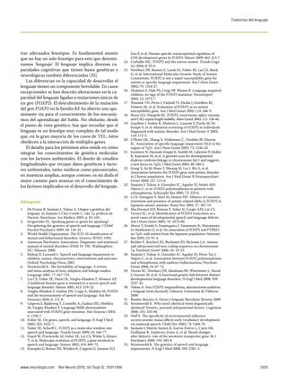 Trastornos del lenguaje




trar adecuados fenotipos. Es fundamental asumir                             Gao F, et al. Human-specific transcriptional regulation of
que no hay un solo fenotipo para esto que denomi-                           CNS development genes by FOXP2. Nature 2009; 462: 213-7.
                                                                     14.	   Corballis MC. FOXP2 and the mirror system. Trends Cogn
namos ‘lenguaje’. El lenguaje implica diversas ca-                          Sci 2004; 8: 95-6.
pacidades cognitivas que tienen bases genéticas y                    15.	   Newbury DF, Bonora E, Lamb JA, Fisher SE, Lai CS, Baird
neurológicas también diferenciadas [35].                                    G, et al; International Molecular Genetic Study of Autism
                                                                            Consortium. FOXP2 is not a major susceptibility gene for
   Las diferencias en la capacidad de desarrollar el                        autism or specific language impairment. Am J Hum Genet
lenguaje tienen un componente heredable. En casos                           2002; 70: 1318-27.
excepcionales se han descrito alteraciones en la ca-                 16.	   Meaburn E, Dale PS, Craig IW, Plomin R. Language-impaired
                                                                            children: no sign of the FOXP2 mutation. Neuroreport
pacidad del lenguaje ligadas a mutaciones únicas de                         2002; 13: 1075-7.
un gen (FOXP2). El descubrimiento de la mutación                     17.	   Wassink TH, Piven J, Vieland VJ, Pietila J, Goedken RJ,
                                                                            Folstein SE, et al. Evaluation of FOXP2 as an autism
del gen FOXP2 en la familia KE ha abierto una apa-                          susceptibility gene. Am J Med Genet 2002; 114: 566-9.
sionante vía para el conocimiento de los mecanis-                    18.	   Bruce HA, Margolis RL. FOXP2: novel exons, splice variants,
mos del aprendizaje del habla. No obstante, desde                           and CAG repeat length stability. Hum Genet 2002; 111: 136-44.
                                                                     19.	   Gauthier J, Joober R, Mottron L, Laurent S, Fuchs M, De
el punto de vista genético, hay que recordar que el                         Kimpe V, et al. Mutation screening of FOXP2 in individuals
lenguaje es un fenotipo muy complejo de tal modo                            diagnosed with autistic disorder. Am J Med Genet A 2003;
que, en la gran mayoría de los casos de TEL, éstos                          118: 172-5.
                                                                     20.	   O’Brien EK, Zhang X, Nishimura C, Tomblin JB, Murray
obedecen a la interacción de múltiples genes.                               JC. Association of specific language impairment (SLI) to the
   El desafío para los próximos años reside en cómo                         region of 7q31. Am J Hum Genet 2003; 72: 1536-43.
integrar los conocimientos de genética molecular                     21.	   Kaminen N, Hannula-Jouppi K, Kestilä M, Lahermo P, Muller
                                                                            K, Kaaranen M, et al. A genome scan for developmental
con los factores ambientales. El diseño de estudios                         dyslexia confirms linkage to chromosome 2p11 and suggests
longitudinales que recojan datos genéticos y facto-                         a new locus on 7q32. J Med Genet 2003; 40: 340-5.
res ambientales, tanto médicos como psicosociales,                   22.	   Gong X, Jia M, Ruan Y, Shuang M, Liu J, Wu S, et al.
                                                                            Association between the FOXP2 gene and autistic disorder
en muestras amplias, aunque costoso, es sin duda el                         in Chinese population. Am J Med Genet B Neuropsychiatr
mejor camino para avanzar en el conocimiento de                             Genet 2004; 127: 113-6.
                                                                     23.	   Sanjuán J, Tolosa A, González JC, Aguilar EJ, Moltó MD,
los factores implicados en el desarrollo del lenguaje.                      Nájera C, et al. FOXP2 polymorphisms in patients with
                                                                            schizophrenia. Schizophr Res 2005; 73: 253-6.
                                                                     24.	   Li H, Yamagata T, Mori M, Momoi MY. Absence of causative
Bibliografía                                                                mutations and presence of autism-related allele in FOXP2 in
                                                                            Japanese autistic patients. Brain Dev 2005; 27: 207-10.
1.	 De Frutos R, Sanjuán J, Tolosa A. Origen y genética del          25.	   MacDermot KD, Bonora E, Sykes N, Coupe AM, Lai CS,
     lenguaje. In Sanjuán J, Clea-Conde C, eds. La profecía de              Vernes SC, et al. Identification of FOXP2 truncation as a
     Darwin. Barcelona: Ars Medica; 2005. p. 83-103.                        novel cause of developmental speech and language deficits.
2.	 Grigorenko EL. Speaking genes or genes for speaking?                    Am J Hum Genet 2005; 76: 1074-80.
     Deciphering the genetics of speech and language. J Child        26.	   Marui T, Koishi S, Funatogawa I, Yamamoto K, Matsumoto
     Psychol Psychiatry 2009; 50: 116-25.                                   H, Hashimoto O, et al. No association of FOXP2 and PTPRZ1
3.	 World Health Organization. The ICD-10 classification of                 on 7q31 with autism from the Japanese population. Neurosci
     mental and behavioural disorders. Geneva: WHO; 1992.                   Res 2005; 53: 91-4.
4.	 American Psychiatric Association. Diagnostic and statistical     27.	   Richler E, Reichert JG, Buxbaum JD, McInnes LA. Autism
     manual of mental disorders (DSM-IV-TR). Washinghton                    and ultraconserved non-coding sequence on chromosome
     DC: Masson; 2000.                                                      7q. Psychiatr Genet 2006; 16: 19-23.
5.	 Bishop D, Leonard L. Speech and language impairment in           28.	   Sanjuán J, Tolosa A, González JC, Aguilar EJ, Pérez-Tur J,
     children: causes, characteristics, interventions and outcome.          Nájera C, et al. Association between FOXP2 polymorphisms
     Oxford: Psychology Press; 2001.                                        and schizophrenia with auditory hallucinations. Psychiatr
6.	 Stromswold K. The heritability of language. A review                    Genet 2006; 16: 67-72.
     and meta-analysis of twin, adoption and linkage studies.        29.	   Vernes SC, Newbury DF, Abrahams BS, Winchester L, Nicod
     Language 2001; 77: 647-723.                                            J, Groszer M, et al. A functional genetic link between distinct
7.	 Lai CS, Fisher SE, Hurst JA, Vargha-Khadem F, Monaco AP.                developmental language disorders. N Engl J Med 2008; 359:
     A forkhead-domain gene is mutated in a severe speech and               2337-45.
     language disorder. Nature 2001; 413: 519-23.                    30.	   Tolosa A. Gen FOXP2: esquizofrenia, alucinaciones auditivas
8.	 Vargha-Khadem F, Gadian DG, Copp A, Mishkin M. FOXP2                    y lenguaje [tesis doctoral]. Valencia: Universitat de València;
     and the neuroanatomy of speech and language. Nat Rev                   2009.
     Neurosci 2005; 6: 131-8.                                        31.	   Benítez-Burraco A. Genes y lenguaje. Barcelona: Reverte; 2009.
9.	 Liégeois F, Baldeweg T, Connelly A, Gadian DG, Mishkin           32.	   Stromswold K. Why aren’t identical twins linguistically
     M, Vargha-Khadem F. Language fMRI abnormalities                        identical? Genetic, prenatal and postnatal factors. Cognition
     associated with FOXP2 gene mutation. Nat Neurosci 2003;                2006; 101: 333-84.
     6: 1230-7.                                                      33.	   Hoff E. The specificity of environmental influence:
10.	 Fisher SE. On genes, speech, and language. N Engl J Med                socioeconomic status affects early vocabulary development
     2005; 353: 1655-7.                                                     via maternal speech. Child Dev 2003; 74: 1368-78.
11.	 Fisher SE, Scharff C. FOXP2 as a molecular window into          34.	   Sanjuán J, Martín-Santos R, García-Esteve L, Carot JM,
     speech and language. Trends Genet 2009; 25: 166-77.                    Guillamat R, Gutiérrez-Zotes A, et al. Mood changes
12.	 Enard W, Przeworski M, Fisher SE, Lai CS, Wiebe V, Kitano              after delivery: role of the serotonin transporter gene. Br J
     T, et al. Molecular evolution of FOXP2, a gene involved in             Psychiatry 2008; 193: 383-8.
     speech and language. Nature 2002; 418: 869-72.                  35.	   Stromswold K. The genetics of speech and language
13.	 Konopka G, Bomar JM, Winden K, Coppola G, Jonsson ZO,                  impairments. N Engl J Med 2008; 359: 2381-3.




www.neurologia.com  Rev Neurol 2010; 50 (Supl 3): S101-S106                                                                                                     S105
 