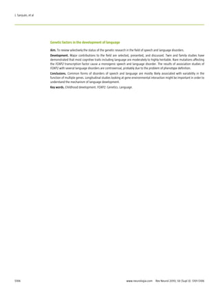 J. Sanjuán, et al




                    Genetic factors in the development of language

                    Aim. To review selectively the status of the genetic research in the field of speech and language disorders.
                    Development. Major contributions to the field are selected, presented, and discussed. Twin and family studies have
                    demonstrated that most cognitive traits including language are moderately to highly heritable. Rare mutations affecting
                    the FOXP2 transcription factor cause a monogenic speech and language disorder. The results of association studies of
                    FOXP2 with several language disorders are controversial, probably due to the problem of phenotype definition.
                    Conclusions. Common forms of disorders of speech and language are mostly likely associated with variability in the
                    function of multiple genes. Longitudinal studies looking at gene environmental interaction might be important in order to
                    understand the mechanism of language development.
                    Key words. Childhood development. FOXP2. Genetics. Language.




S106                                                                             www.neurologia.com  Rev Neurol 2010; 50 (Supl 3): S101-S106
 
