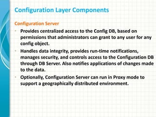 Configuration Layer Components
Configuration Server
• Provides centralized access to the Config DB, based on
permissions that administrators can grant to any user for any
config object.
• Handles data integrity, provides run-time notifications,
manages security, and controls access to the Configuration DB
through DB Server. Also notifies applications of changes made
to the data.
• Optionally, Configuration Server can run in Proxy mode to
support a geographically distributed environment.
 
