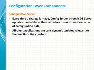 Configuration Layer Components
Configuration Server
• Every time a change is made, Config Server through DB Server
updates the database then refreshes its own memory cache
of configuration data.
• All client applications are sent dynamic updates relevant to
the functions they perform.
 