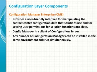Configuration Layer Components
Configuration Manager Enterprise (CME)
• Provides a user-friendly interface for manipulating the
contact center configuration data that solutions use and for
setting user permissions for solution functions and data.
• Config Manager is a client of Configuration Server.
• Any number of Configuration Managers can be installed in the
same environment and run simultaneously.
 