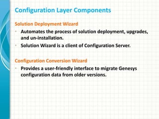Configuration Layer Components
Solution Deployment Wizard
• Automates the process of solution deployment, upgrades,
and un-installation.
• Solution Wizard is a client of Configuration Server.
Configuration Conversion Wizard
• Provides a user-friendly interface to migrate Genesys
configuration data from older versions.
 