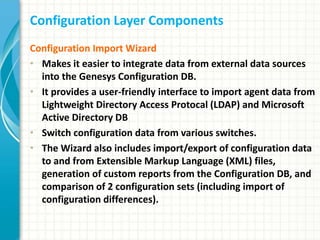 Configuration Layer Components
Configuration Import Wizard
• Makes it easier to integrate data from external data sources
into the Genesys Configuration DB.
• It provides a user-friendly interface to import agent data from
Lightweight Directory Access Protocal (LDAP) and Microsoft
Active Directory DB
• Switch configuration data from various switches.
• The Wizard also includes import/export of configuration data
to and from Extensible Markup Language (XML) files,
generation of custom reports from the Configuration DB, and
comparison of 2 configuration sets (including import of
configuration differences).
 