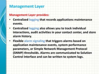 Management Layer
Management Layer provides:
• Centralized logging that records applications maintenance
events.
• Centralized logging also allows you to track individual
interactions, audit activities in your contact center, and store
alarm history.
• Flexible alarm signaling that triggers alarms based on
application maintenance events, system performance
parameters, or Simple Network Management Protocol
(SNMP) thresholds. Alarms are communicated to Solution
Control Interface and can be written to system logs.
 