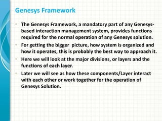 Genesys Framework
• The Genesys Framework, a mandatory part of any Genesys-
based interaction management system, provides functions
required for the normal operation of any Genesys solution.
• For getting the bigger picture, how system is organized and
how it operates, this is probably the best way to approach it.
• Here we will look at the major divisions, or layers and the
functions of each layer.
• Later we will see as how these components/Layer interact
with each other or work together for the operation of
Genesys Solution.
 