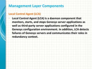 Management Layer Components
Local Control Agent (LCA)
• Local Control Agent (LCA) is a daemon component that
monitors, starts, and stops Genesys server applications as
well as third-party server applications configured in the
Genesys configuration environment. In addition, LCA detects
failures of Genesys servers and communicates their roles in
redundancy context.
 