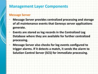 Management Layer Components
Message Server
• Message Server provides centralized processing and storage
of all maintenance events that Genesys server applications
generate.
• Events are stored as log records in the Centralized Log
Database where they are available for further centralized
processing.
• Message Server also checks for log events configured to
trigger alarms. If it detects a match, it sends the alarm to
Solution Control Server (SCS) for immediate processing.
 