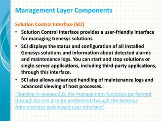 Management Layer Components
Solution Control Interface (SCI)
• Solution Control Interface provides a user-friendly interface
for managing Genesys solutions.
• SCI displays the status and configuration of all installed
Genesys solutions and information about detected alarms
and maintenance logs. You can start and stop solutions or
single-server applications, including third-party applications,
through this interface.
• SCI also allows advanced handling of maintenance logs and
advanced viewing of host processes.
“Starting in release 8.0, the management functions performed
through SCI can also be performed through the Genesys
Administrator web-based user interface”
 
