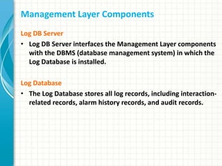Management Layer Components
Log DB Server
• Log DB Server interfaces the Management Layer components
with the DBMS (database management system) in which the
Log Database is installed.
Log Database
• The Log Database stores all log records, including interaction-
related records, alarm history records, and audit records.
 