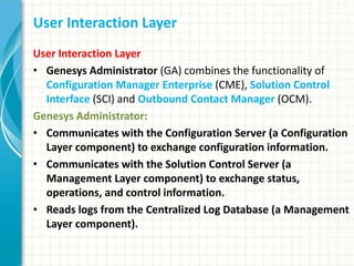User Interaction Layer
User Interaction Layer
• Genesys Administrator (GA) combines the functionality of
Configuration Manager Enterprise (CME), Solution Control
Interface (SCI) and Outbound Contact Manager (OCM).
Genesys Administrator:
• Communicates with the Configuration Server (a Configuration
Layer component) to exchange configuration information.
• Communicates with the Solution Control Server (a
Management Layer component) to exchange status,
operations, and control information.
• Reads logs from the Centralized Log Database (a Management
Layer component).
 