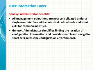 User Interaction Layer
Genesys Administrator Benefits:
• All management operations are now consolidated under a
single user interface with contextual task wizards and short
cuts for common activities.
• Genesys Administrator simplifies finding the location of
configuration information and provides search and navigation
short cuts across the configuration environments.
 
