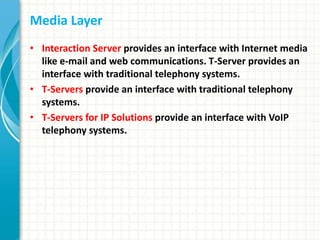Media Layer
• Interaction Server provides an interface with Internet media
like e-mail and web communications. T-Server provides an
interface with traditional telephony systems.
• T-Servers provide an interface with traditional telephony
systems.
• T-Servers for IP Solutions provide an interface with VoIP
telephony systems.
 