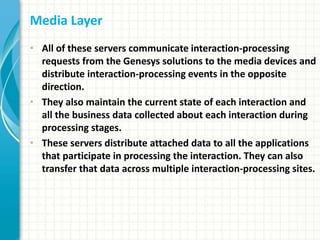 Media Layer
• All of these servers communicate interaction-processing
requests from the Genesys solutions to the media devices and
distribute interaction-processing events in the opposite
direction.
• They also maintain the current state of each interaction and
all the business data collected about each interaction during
processing stages.
• These servers distribute attached data to all the applications
that participate in processing the interaction. They can also
transfer that data across multiple interaction-processing sites.
 