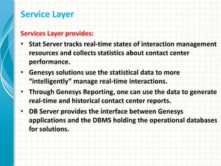 Service Layer
Services Layer provides:
• Stat Server tracks real-time states of interaction management
resources and collects statistics about contact center
performance.
• Genesys solutions use the statistical data to more
“intelligently” manage real-time interactions.
• Through Genesys Reporting, one can use the data to generate
real-time and historical contact center reports.
• DB Server provides the interface between Genesys
applications and the DBMS holding the operational databases
for solutions.
 
