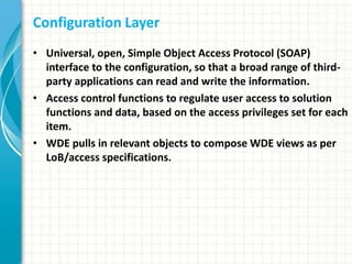 Configuration Layer
• Universal, open, Simple Object Access Protocol (SOAP)
interface to the configuration, so that a broad range of third-
party applications can read and write the information.
• Access control functions to regulate user access to solution
functions and data, based on the access privileges set for each
item.
• WDE pulls in relevant objects to compose WDE views as per
LoB/access specifications.
 