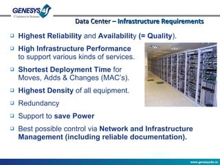 Data Center –  Infrastructure Requirements Highest Reliability  and  Availabilit y  (= Quality ). High Infrastructure Performance to support various kinds of services. Shortest Deployment Time  for  Moves, Adds & Changes (MAC’s). Highest Density  of all equipment. Redundancy Support to  save Power Best possible control via  Network and Infrastructure Management (including reliable documentation). 