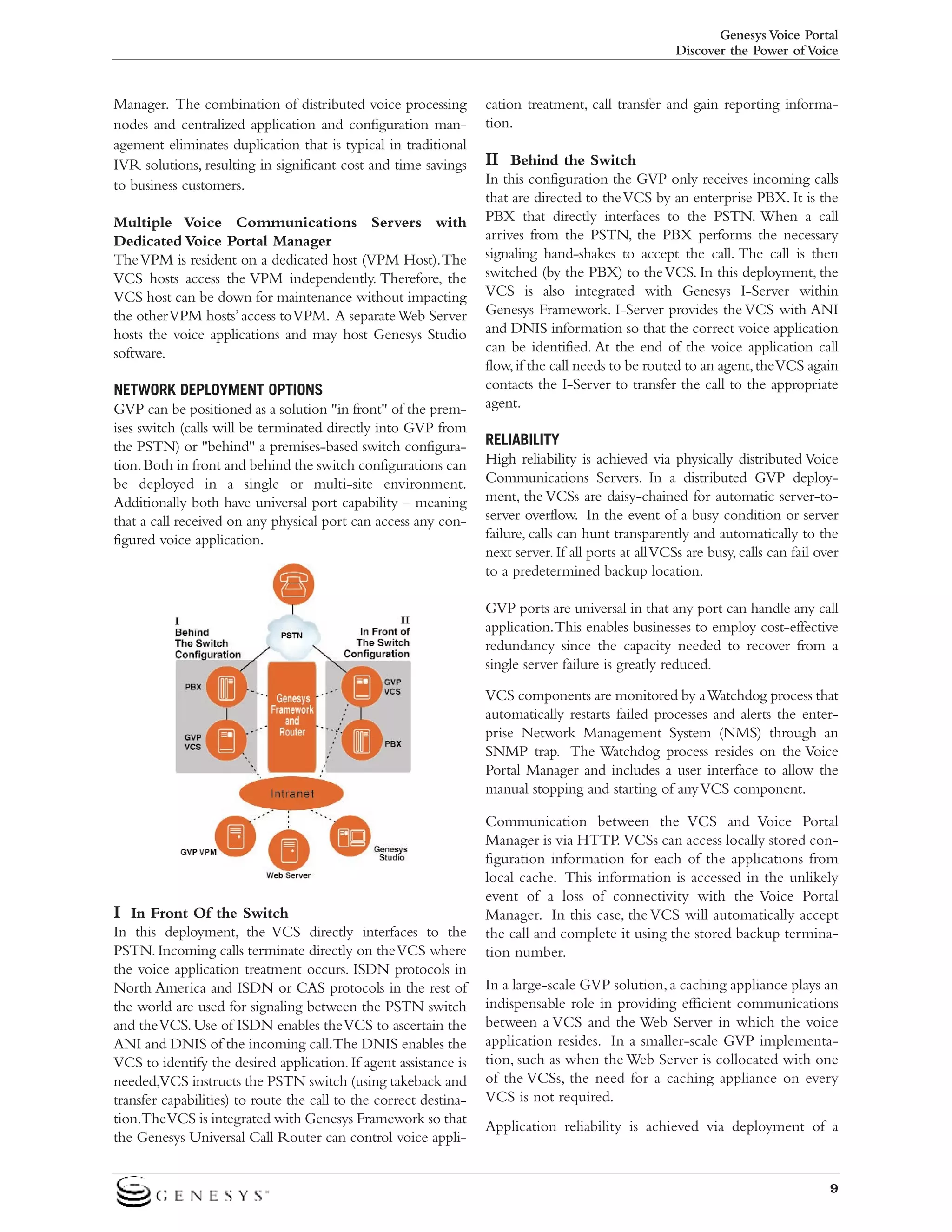 Genesys Voice Portal
Discover the Power of Voice

Manager. The combination of distributed voice processing
nodes and centralized application and configuration management eliminates duplication that is typical in traditional
IVR solutions, resulting in significant cost and time savings
to business customers.
Multiple Voice Communications Servers with
Dedicated Voice Portal Manager
The VPM is resident on a dedicated host (VPM Host).The
VCS hosts access the VPM independently. Therefore, the
VCS host can be down for maintenance without impacting
the other VPM hosts’ access to VPM. A separate Web Server
hosts the voice applications and may host Genesys Studio
software.
NETWORK DEPLOYMENT OPTIONS
GVP can be positioned as a solution "in front" of the premises switch (calls will be terminated directly into GVP from
the PSTN) or "behind" a premises-based switch configuration. Both in front and behind the switch configurations can
be deployed in a single or multi-site environment.
Additionally both have universal port capability – meaning
that a call received on any physical port can access any configured voice application.

cation treatment, call transfer and gain reporting information.

II Behind the Switch
In this configuration the GVP only receives incoming calls
that are directed to the VCS by an enterprise PBX. It is the
PBX that directly interfaces to the PSTN. When a call
arrives from the PSTN, the PBX performs the necessary
signaling hand-shakes to accept the call. The call is then
switched (by the PBX) to the VCS. In this deployment, the
VCS is also integrated with Genesys I-Server within
Genesys Framework. I-Server provides the VCS with ANI
and DNIS information so that the correct voice application
can be identified. At the end of the voice application call
flow, if the call needs to be routed to an agent, the VCS again
contacts the I-Server to transfer the call to the appropriate
agent.
RELIABILITY
High reliability is achieved via physically distributed Voice
Communications Servers. In a distributed GVP deployment, the VCSs are daisy-chained for automatic server-toserver overflow. In the event of a busy condition or server
failure, calls can hunt transparently and automatically to the
next server. If all ports at all VCSs are busy, calls can fail over
to a predetermined backup location.
GVP ports are universal in that any port can handle any call
application.This enables businesses to employ cost-effective
redundancy since the capacity needed to recover from a
single server failure is greatly reduced.
VCS components are monitored by a Watchdog process that
automatically restarts failed processes and alerts the enterprise Network Management System (NMS) through an
SNMP trap. The Watchdog process resides on the Voice
Portal Manager and includes a user interface to allow the
manual stopping and starting of any VCS component.

I In Front Of the Switch
In this deployment, the VCS directly interfaces to the
PSTN. Incoming calls terminate directly on the VCS where
the voice application treatment occurs. ISDN protocols in
North America and ISDN or CAS protocols in the rest of
the world are used for signaling between the PSTN switch
and the VCS. Use of ISDN enables the VCS to ascertain the
ANI and DNIS of the incoming call.The DNIS enables the
VCS to identify the desired application. If agent assistance is
needed,VCS instructs the PSTN switch (using takeback and
transfer capabilities) to route the call to the correct destination.The VCS is integrated with Genesys Framework so that
the Genesys Universal Call Router can control voice appli-

Communication between the VCS and Voice Portal
Manager is via HTTP. VCSs can access locally stored configuration information for each of the applications from
local cache. This information is accessed in the unlikely
event of a loss of connectivity with the Voice Portal
Manager. In this case, the VCS will automatically accept
the call and complete it using the stored backup termination number.
In a large-scale GVP solution, a caching appliance plays an
indispensable role in providing efficient communications
between a VCS and the Web Server in which the voice
application resides. In a smaller-scale GVP implementation, such as when the Web Server is collocated with one
of the VCSs, the need for a caching appliance on every
VCS is not required.
Application reliability is achieved via deployment of a

9

 