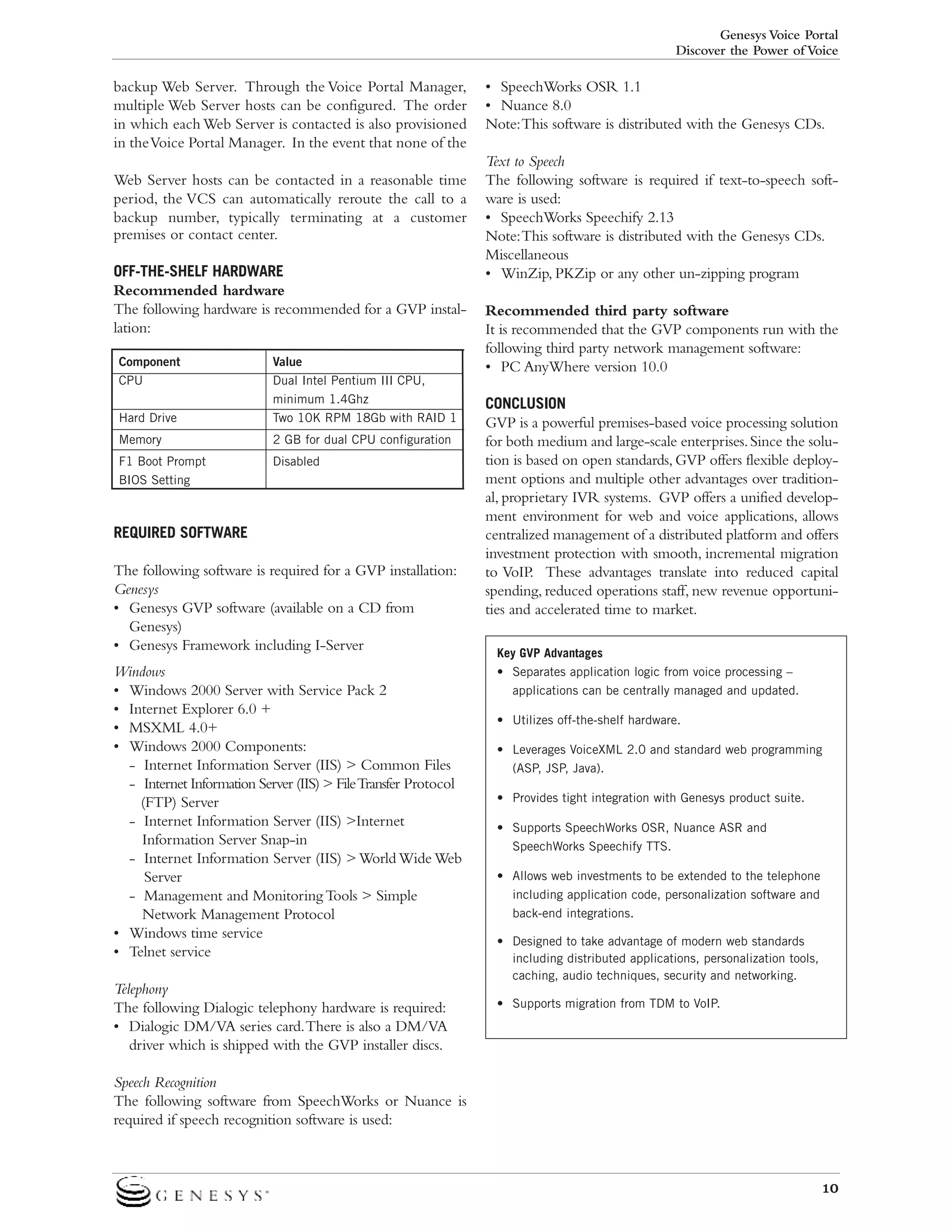 Genesys Voice Portal
Discover the Power of Voice

backup Web Server. Through the Voice Portal Manager,
multiple Web Server hosts can be configured. The order
in which each Web Server is contacted is also provisioned
in the Voice Portal Manager. In the event that none of the
Web Server hosts can be contacted in a reasonable time
period, the VCS can automatically reroute the call to a
backup number, typically terminating at a customer
premises or contact center.
OFF-THE-SHELF HARDWARE
Recommended hardware
The following hardware is recommended for a GVP installation:
Component
CPU
Hard Drive

Value
Dual Intel Pentium III CPU,
minimum 1.4Ghz
Two 10K RPM 18Gb with RAID 1

Memory

2 GB for dual CPU configuration

F1 Boot Prompt
BIOS Setting

Disabled

REQUIRED SOFTWARE
The following software is required for a GVP installation:
Genesys
• Genesys GVP software (available on a CD from
Genesys)
• Genesys Framework including I-Server
Windows
• Windows 2000 Server with Service Pack 2
• Internet Explorer 6.0 +
• MSXML 4.0+
• Windows 2000 Components:
- Internet Information Server (IIS) > Common Files
- Internet Information Server (IIS) > File Transfer Protocol
(FTP) Server
- Internet Information Server (IIS) >Internet
Information Server Snap-in
- Internet Information Server (IIS) > World Wide Web
Server
- Management and Monitoring Tools > Simple
Network Management Protocol
• Windows time service
• Telnet service
Telephony
The following Dialogic telephony hardware is required:
• Dialogic DM/VA series card.There is also a DM/VA
driver which is shipped with the GVP installer discs.

• SpeechWorks OSR 1.1
• Nuance 8.0
Note:This software is distributed with the Genesys CDs.
Text to Speech
The following software is required if text-to-speech software is used:
• SpeechWorks Speechify 2.13
Note:This software is distributed with the Genesys CDs.
Miscellaneous
• WinZip, PKZip or any other un-zipping program
Recommended third party software
It is recommended that the GVP components run with the
following third party network management software:
• PC AnyWhere version 10.0
CONCLUSION
GVP is a powerful premises-based voice processing solution
for both medium and large-scale enterprises. Since the solution is based on open standards, GVP offers flexible deployment options and multiple other advantages over traditional, proprietary IVR systems. GVP offers a unified development environment for web and voice applications, allows
centralized management of a distributed platform and offers
investment protection with smooth, incremental migration
to VoIP. These advantages translate into reduced capital
spending, reduced operations staff, new revenue opportunities and accelerated time to market.
Key GVP Advantages
• Separates application logic from voice processing –
applications can be centrally managed and updated.
• Utilizes off-the-shelf hardware.
• Leverages VoiceXML 2.0 and standard web programming
(ASP, JSP, Java).
• Provides tight integration with Genesys product suite.
• Supports SpeechWorks OSR, Nuance ASR and
SpeechWorks Speechify TTS.
• Allows web investments to be extended to the telephone
including application code, personalization software and
back-end integrations.
• Designed to take advantage of modern web standards
including distributed applications, personalization tools,
caching, audio techniques, security and networking.
• Supports migration from TDM to VoIP.

Speech Recognition
The following software from SpeechWorks or Nuance is
required if speech recognition software is used:

10

 