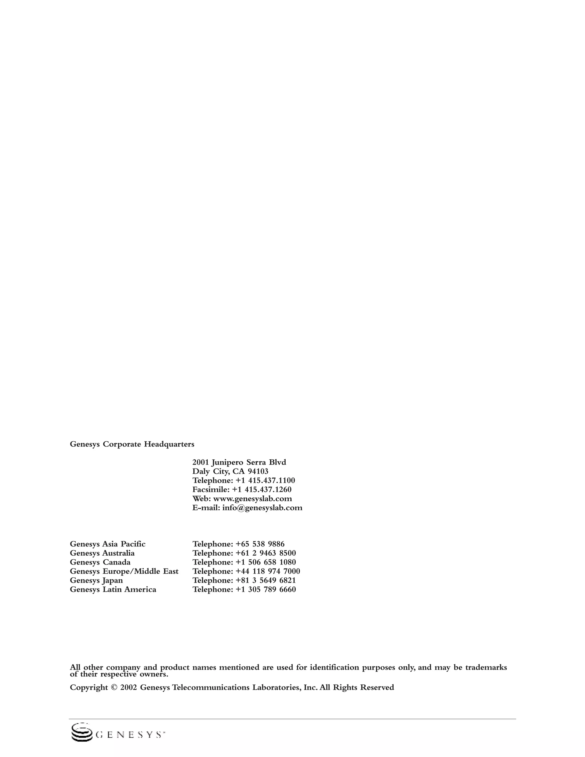 Genesys Corporate Headquarters
2001 Junipero Serra Blvd
Daly City, CA 94103
Telephone: +1 415.437.1100
Facsimile: +1 415.437.1260
Web: www.genesyslab.com
E-mail: info@genesyslab.com

Genesys Asia Pacific
Genesys Australia
Genesys Canada
Genesys Europe/Middle East
Genesys Japan
Genesys Latin America

Telephone: +65 538 9886
Telephone: +61 2 9463 8500
Telephone: +1 506 658 1080
Telephone: +44 118 974 7000
Telephone: +81 3 5649 6821
Telephone: +1 305 789 6660

All other company and product names mentioned are used for identification purposes only, and may be trademarks
of their respective owners.
Copyright © 2002 Genesys Telecommunications Laboratories, Inc. All Rights Reserved

 