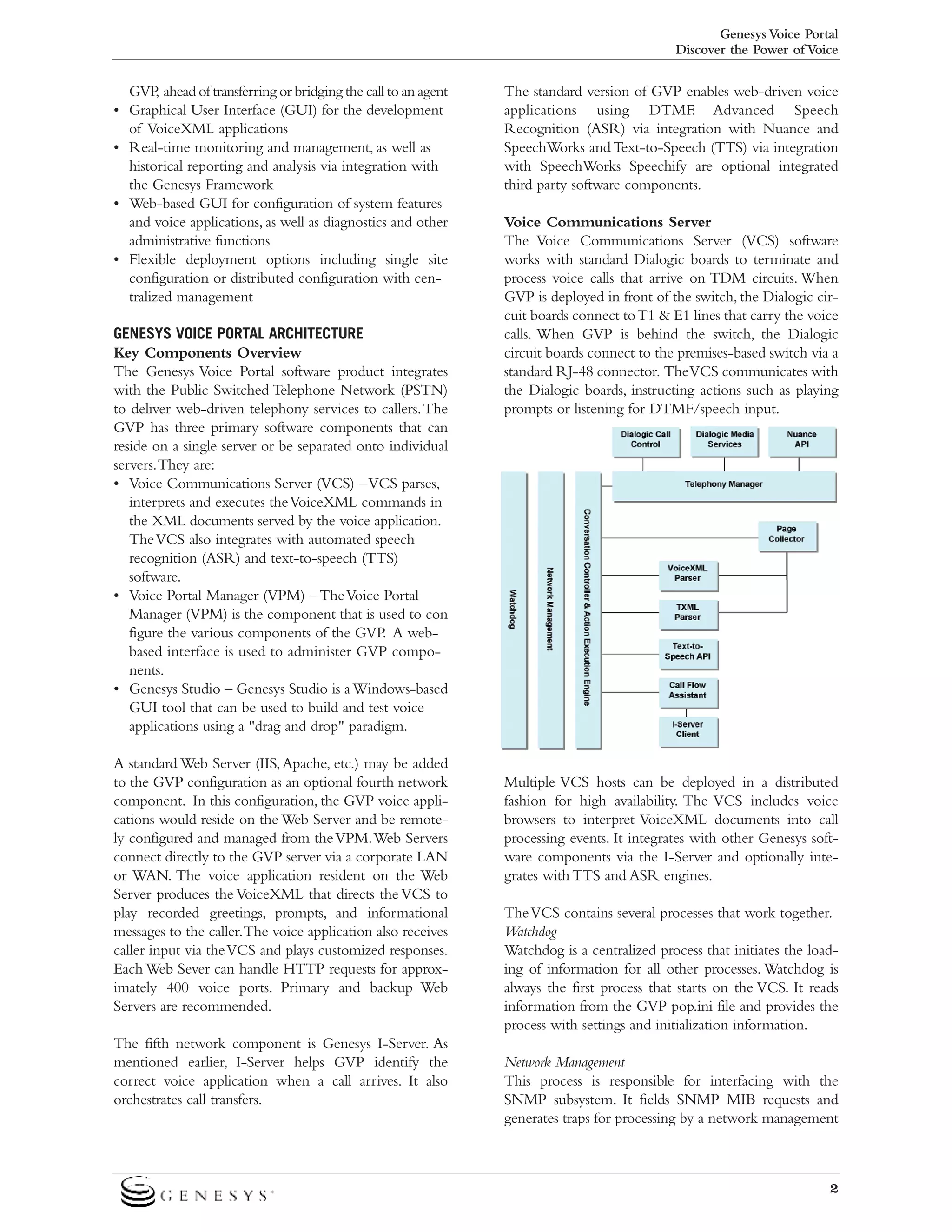 Genesys Voice Portal
Discover the Power of Voice

GVP ahead of transferring or bridging the call to an agent
,
• Graphical User Interface (GUI) for the development
of VoiceXML applications
• Real-time monitoring and management, as well as
historical reporting and analysis via integration with
the Genesys Framework
• Web-based GUI for configuration of system features
and voice applications, as well as diagnostics and other
administrative functions
• Flexible deployment options including single site
configuration or distributed configuration with centralized management
GENESYS VOICE PORTAL ARCHITECTURE
Key Components Overview
The Genesys Voice Portal software product integrates
with the Public Switched Telephone Network (PSTN)
to deliver web-driven telephony services to callers. The
GVP has three primary software components that can
reside on a single server or be separated onto individual
servers.They are:
• Voice Communications Server (VCS) – VCS parses,
interprets and executes the VoiceXML commands in
the XML documents served by the voice application.
The VCS also integrates with automated speech
recognition (ASR) and text-to-speech (TTS)
software.
• Voice Portal Manager (VPM) – The Voice Portal
Manager (VPM) is the component that is used to con
figure the various components of the GVP. A webbased interface is used to administer GVP components.
• Genesys Studio – Genesys Studio is a Windows-based
GUI tool that can be used to build and test voice
applications using a "drag and drop" paradigm.
A standard Web Server (IIS, Apache, etc.) may be added
to the GVP configuration as an optional fourth network
component. In this configuration, the GVP voice applications would reside on the Web Server and be remotely configured and managed from the VPM.Web Servers
connect directly to the GVP server via a corporate LAN
or WAN. The voice application resident on the Web
Server produces the VoiceXML that directs the VCS to
play recorded greetings, prompts, and informational
messages to the caller.The voice application also receives
caller input via the VCS and plays customized responses.
Each Web Sever can handle HTTP requests for approximately 400 voice ports. Primary and backup Web
Servers are recommended.
The fifth network component is Genesys I-Server. As
mentioned earlier, I-Server helps GVP identify the
correct voice application when a call arrives. It also
orchestrates call transfers.

The standard version of GVP enables web-driven voice
applications using DTMF. Advanced Speech
Recognition (ASR) via integration with Nuance and
SpeechWorks and Text-to-Speech (TTS) via integration
with SpeechWorks Speechify are optional integrated
third party software components.
Voice Communications Server
The Voice Communications Server (VCS) software
works with standard Dialogic boards to terminate and
process voice calls that arrive on TDM circuits. When
GVP is deployed in front of the switch, the Dialogic circuit boards connect to T1 & E1 lines that carry the voice
calls. When GVP is behind the switch, the Dialogic
circuit boards connect to the premises-based switch via a
standard RJ-48 connector. The VCS communicates with
the Dialogic boards, instructing actions such as playing
prompts or listening for DTMF/speech input.

Multiple VCS hosts can be deployed in a distributed
fashion for high availability. The VCS includes voice
browsers to interpret VoiceXML documents into call
processing events. It integrates with other Genesys software components via the I-Server and optionally integrates with TTS and ASR engines.
The VCS contains several processes that work together.
Watchdog
Watchdog is a centralized process that initiates the loading of information for all other processes. Watchdog is
always the first process that starts on the VCS. It reads
information from the GVP pop.ini file and provides the
process with settings and initialization information.
Network Management
This process is responsible for interfacing with the
SNMP subsystem. It fields SNMP MIB requests and
generates traps for processing by a network management

2

 